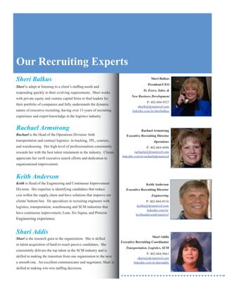 Our Recruiting Experts
Sheri Balkus                                                                                Sheri Balkus
                                                                                         President/CEO
Sheri is adept at listening to a client’s staffing needs and
                                                                                      Sr. Execs, Sales, &
responding quickly to their evolving requirements. Sheri works
                                                                              New Business Development
with private equity and venture capital firms to find leaders for
                                                                                         P: 402-884-9527
their portfolio of companies and fully understands the dynamic
                                                                                  sherib@dynamixsf.com
nature of executive recruiting, having over 13 years of recruiting            linkedin.com/in/sheribalkus
experience and expert knowledge in the logistics industry.


Rachael Armstrong                                                                   Rachael Armstrong
Rachael is the Head of the Operations Division- both                      Executive Recruiting Director
transportation and contract logistics- in trucking, 3PL, couriers,                            Operations
and warehousing. Her high-level of professionalism consistently                          P: 402-884-4498
rewards her with the best talent retainment in the industry. Clients            rachaela@dynamixsf.com
                                                                       linkedin.com/in/rachaeladynamixsf
appreciate her swift executive search efforts and dedication to
organizational improvement.


Keith Anderson
Keith is Head of the Engineering and Continuous Improvement                             Keith Anderson
Division. His expertise is identifying candidates that reduce             Executive Recruiting Director
cost within the supply chain and have solutions that improve our                            Engineering
clients' bottom line. He specializes in recruiting engineers with                       P: 402-884-9514
logistics, transportation, warehousing and SCM industries that                    keitha@dynamixsf.com
                                                                                         linkedin.com/in/
have continuous improvement, Lean, Six Sigma, and Process                        keithandersondynamixsf
Engineering experience.


Shari Addis
                                                                                            Shari Addis
Shari is the research guru in the organization. She is skilled
                                                                       Executive Recruiting Coordinator
in talent acquisition of hard-to-reach passive candidates. She
                                                                          Transportation, Logistics, SCM
consistently delivers the top talent in the SCM industry and is
                                                                                         P: 402-884-9861
skilled in making the transition from one organization to the next                sharia@dynamixsf.com
a smooth one. An excellent communicator and negotiator, Shari is               linkedin.com/in/shariaddis
skilled at making win-win staffing decisions.
 