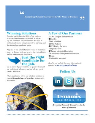 “      Recruiting Dynamic Executives for the Stars of Business


                                                                                             ”
Winning Solutions                                     A Few of Our Partners
Considering the fact that 80% of our business         AAA Cooper Transportation
is repeat client business, we think it is safe to     BeavEx
say our customers are satisfied with the level of
                                                      DB Schenker
professionalism we bring to executive recruitng and
                                                      EOS Partners
the depth of our candidate pools.
                                                      HCI Equity Partners
Any one of our satisfied clients would be more than
                                                      Ingram Micro
happy to discuss with you how we have solved their    Matson Integrated Logistics
staffing shortages and found them                     Roadrunner Transportation Services

                    just the right
                                                      Ruan
                                                      Schneider National
                    candidate for
                    the job.                          Head to our website for more information &
                                                      updates www.dynamixsf.com
Let us know if you would like to speak with any of    		
our profesional references and we will get you in     		
contact with them.                                    		            Follow Us
 Then give them a call to see why they continue to
choose Dynamix SearchForce, Inc. for executive
placements.




                                                           Recruiting Dynamic Executives for the
                                                                      Stars of Business
 
