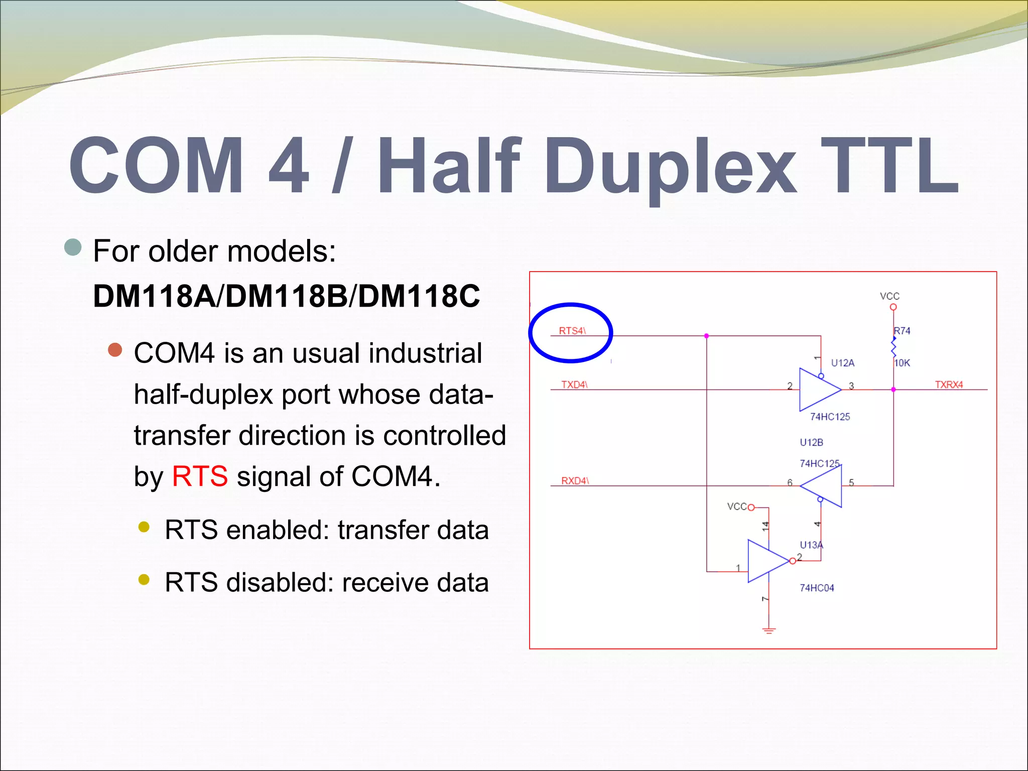 COM 4 / Half Duplex TTL
For older models:
DM118A/DM118B/DM118C
COM4 is an usual industrial
half-duplex port whose data-
transfer direction is controlled
by RTS signal of COM4.
 RTS enabled: transfer data
 RTS disabled: receive data
 