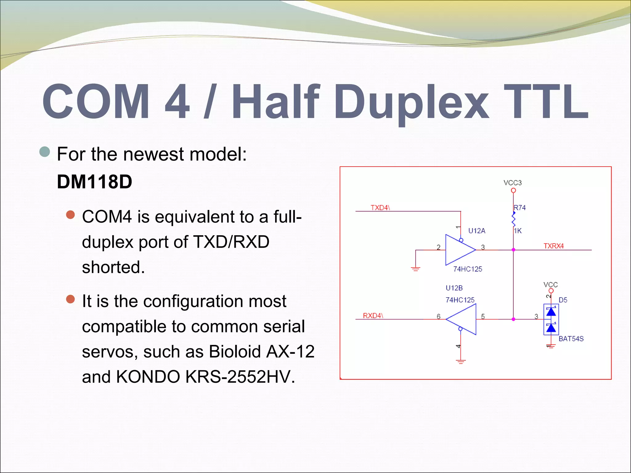COM 4 / Half Duplex TTL
For the newest model:
DM118D
COM4 is equivalent to a full-
duplex port of TXD/RXD
shorted.
It is the configuration most
compatible to common serial
servos, such as Bioloid AX-12
and KONDO KRS-2552HV.
 