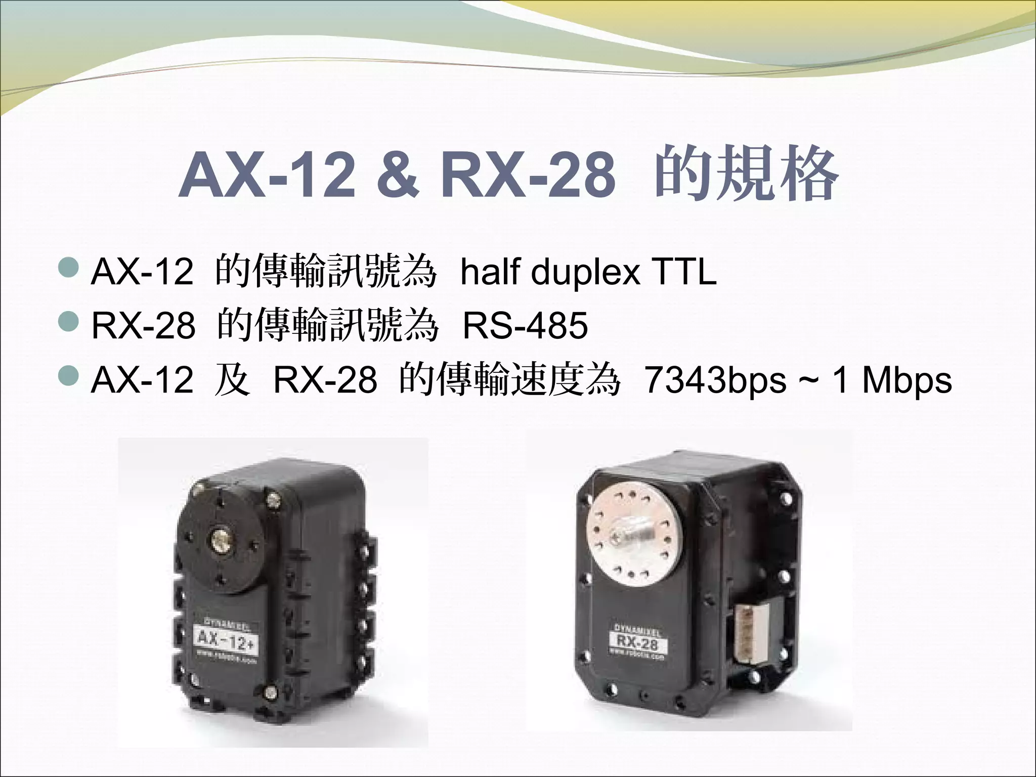 AX-12 & RX-28 的規格
AX-12 的傳輸訊號為 half duplex TTL
RX-28 的傳輸訊號為 RS-485
AX-12 及 RX-28 的傳輸速度為 7343bps ~ 1 Mbps
 