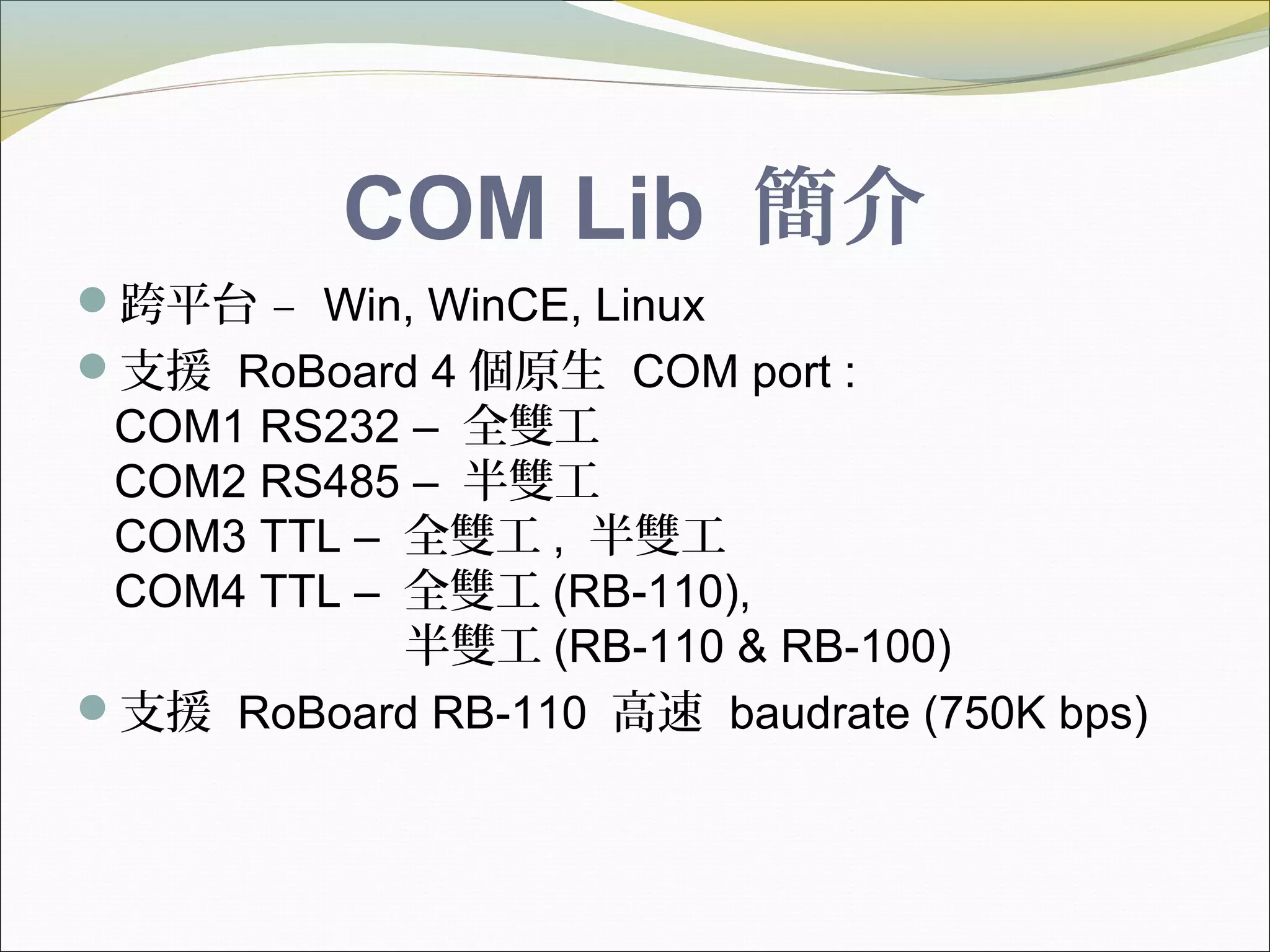 COM Lib 簡介
跨平台 – Win, WinCE, Linux
支援 RoBoard 4 個原生 COM port :
COM1 RS232 – 全雙工
COM2 RS485 – 半雙工
COM3 TTL – 全雙工 , 半雙工
COM4 TTL – 全雙工 (RB-110),
半雙工 (RB-110 & RB-100)
支援 RoBoard RB-110 高速 baudrate (750K bps)
 