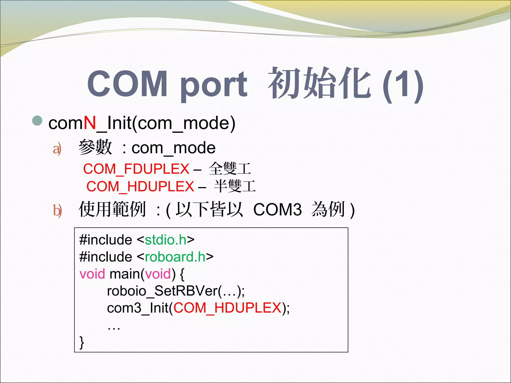 COM port 初始化 (1)
comN_Init(com_mode)
a) 參數 : com_mode
COM_FDUPLEX – 全雙工
COM_HDUPLEX – 半雙工
b) 使用範例 : ( 以下皆以 COM3 為例 )
#include <stdio.h>
#include <roboard.h>
void main(void) {
roboio_SetRBVer(…);
com3_Init(COM_HDUPLEX);
…
}
 
