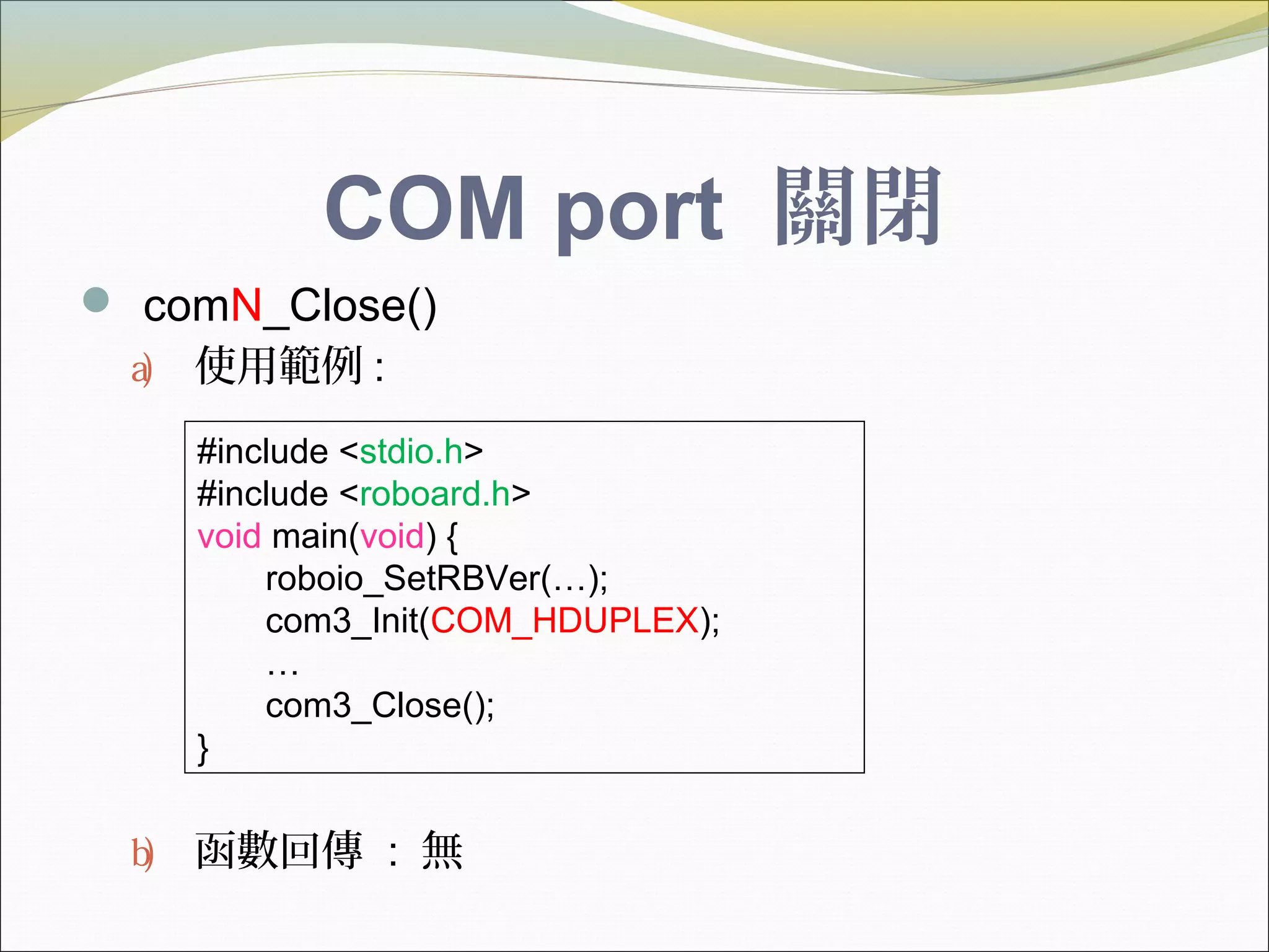 COM port 關閉
 comN_Close()
a) 使用範例 :
b) 函數回傳 : 無
#include <stdio.h>
#include <roboard.h>
void main(void) {
roboio_SetRBVer(…);
com3_Init(COM_HDUPLEX);
…
com3_Close();
}
 