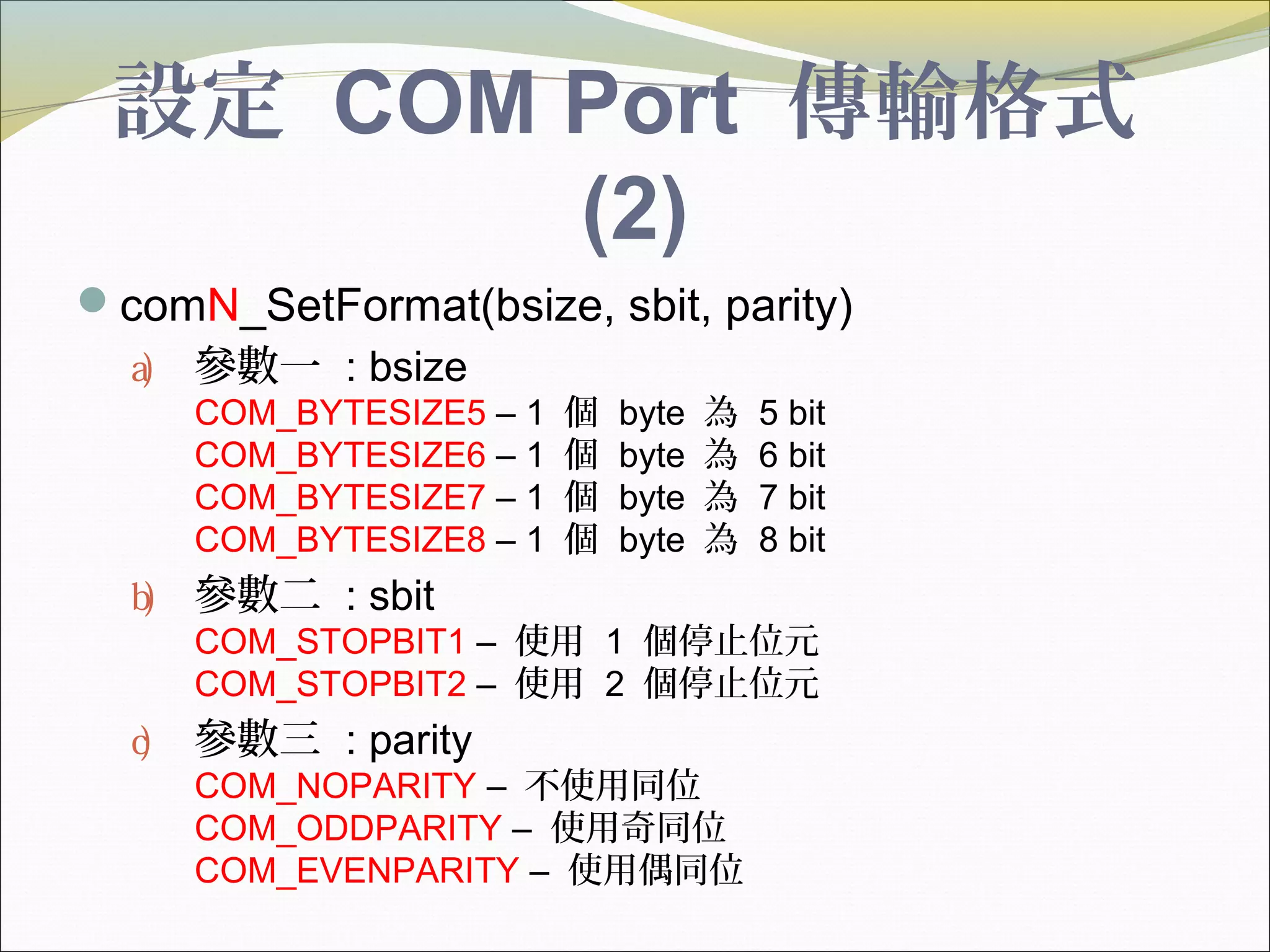 設定 COM Port 傳輸格式
(2)
comN_SetFormat(bsize, sbit, parity)
a) 參數一 : bsize
COM_BYTESIZE5 – 1 個 byte 為 5 bit
COM_BYTESIZE6 – 1 個 byte 為 6 bit
COM_BYTESIZE7 – 1 個 byte 為 7 bit
COM_BYTESIZE8 – 1 個 byte 為 8 bit
b) 參數二 : sbit
COM_STOPBIT1 – 使用 1 個停止位元
COM_STOPBIT2 – 使用 2 個停止位元
c) 參數三 : parity
COM_NOPARITY – 不使用同位
COM_ODDPARITY – 使用奇同位
COM_EVENPARITY – 使用偶同位
 