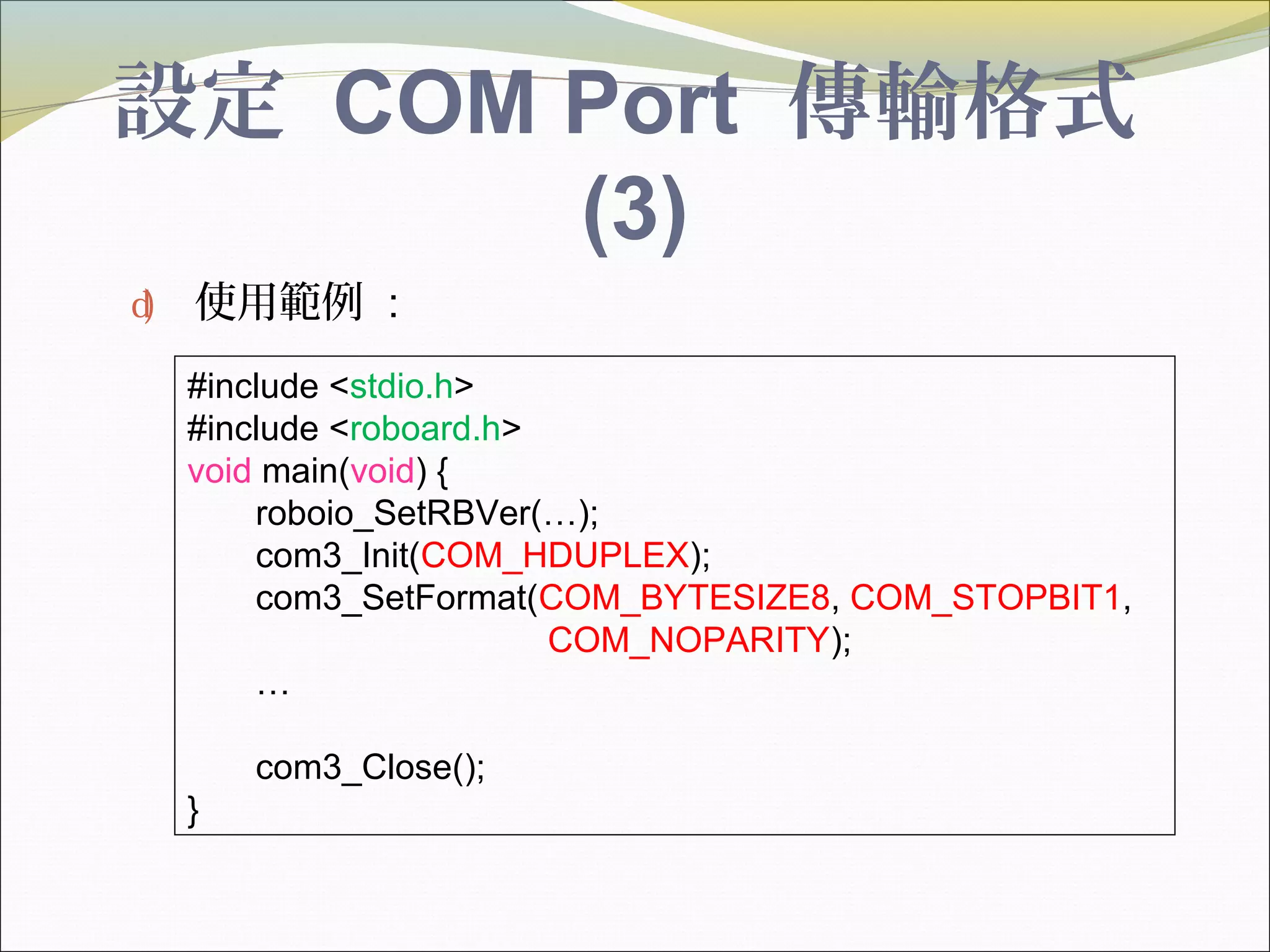 設定 COM Port 傳輸格式
(3)
d) 使用範例 :
#include <stdio.h>
#include <roboard.h>
void main(void) {
roboio_SetRBVer(…);
com3_Init(COM_HDUPLEX);
com3_SetFormat(COM_BYTESIZE8, COM_STOPBIT1,
COM_NOPARITY);
…
com3_Close();
}
 