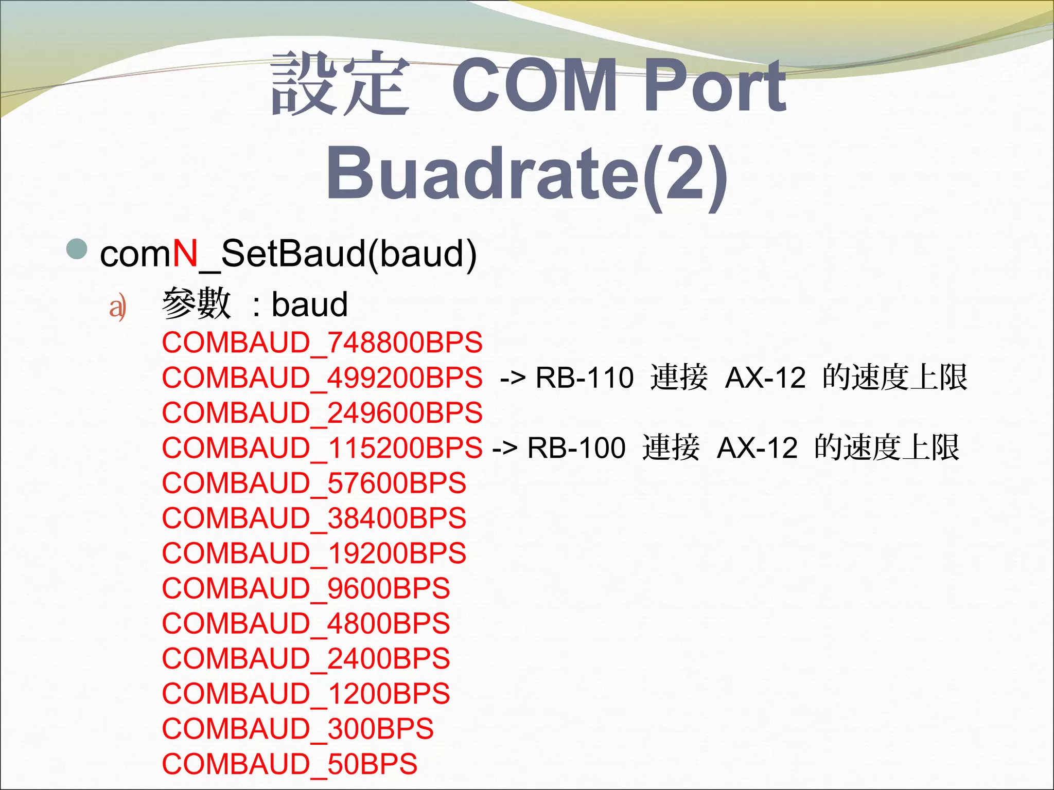 設定 COM Port
Buadrate(2)
comN_SetBaud(baud)
a) 參數 : baud
COMBAUD_748800BPS
COMBAUD_499200BPS -> RB-110 連接 AX-12 的速度上限
COMBAUD_249600BPS
COMBAUD_115200BPS -> RB-100 連接 AX-12 的速度上限
COMBAUD_57600BPS
COMBAUD_38400BPS
COMBAUD_19200BPS
COMBAUD_9600BPS
COMBAUD_4800BPS
COMBAUD_2400BPS
COMBAUD_1200BPS
COMBAUD_300BPS
COMBAUD_50BPS
 