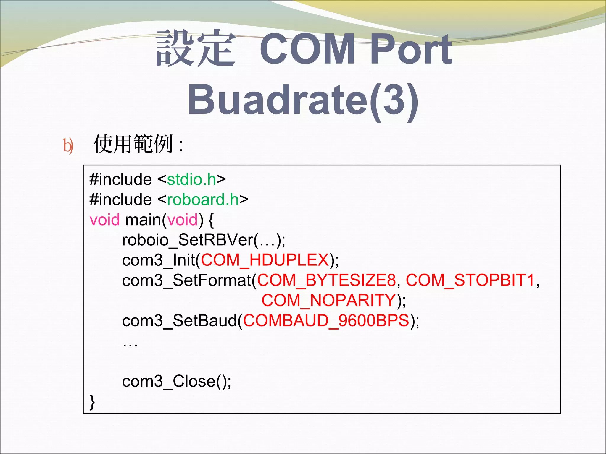 設定 COM Port
Buadrate(3)
b) 使用範例 :
#include <stdio.h>
#include <roboard.h>
void main(void) {
roboio_SetRBVer(…);
com3_Init(COM_HDUPLEX);
com3_SetFormat(COM_BYTESIZE8, COM_STOPBIT1,
COM_NOPARITY);
com3_SetBaud(COMBAUD_9600BPS);
…
com3_Close();
}
 