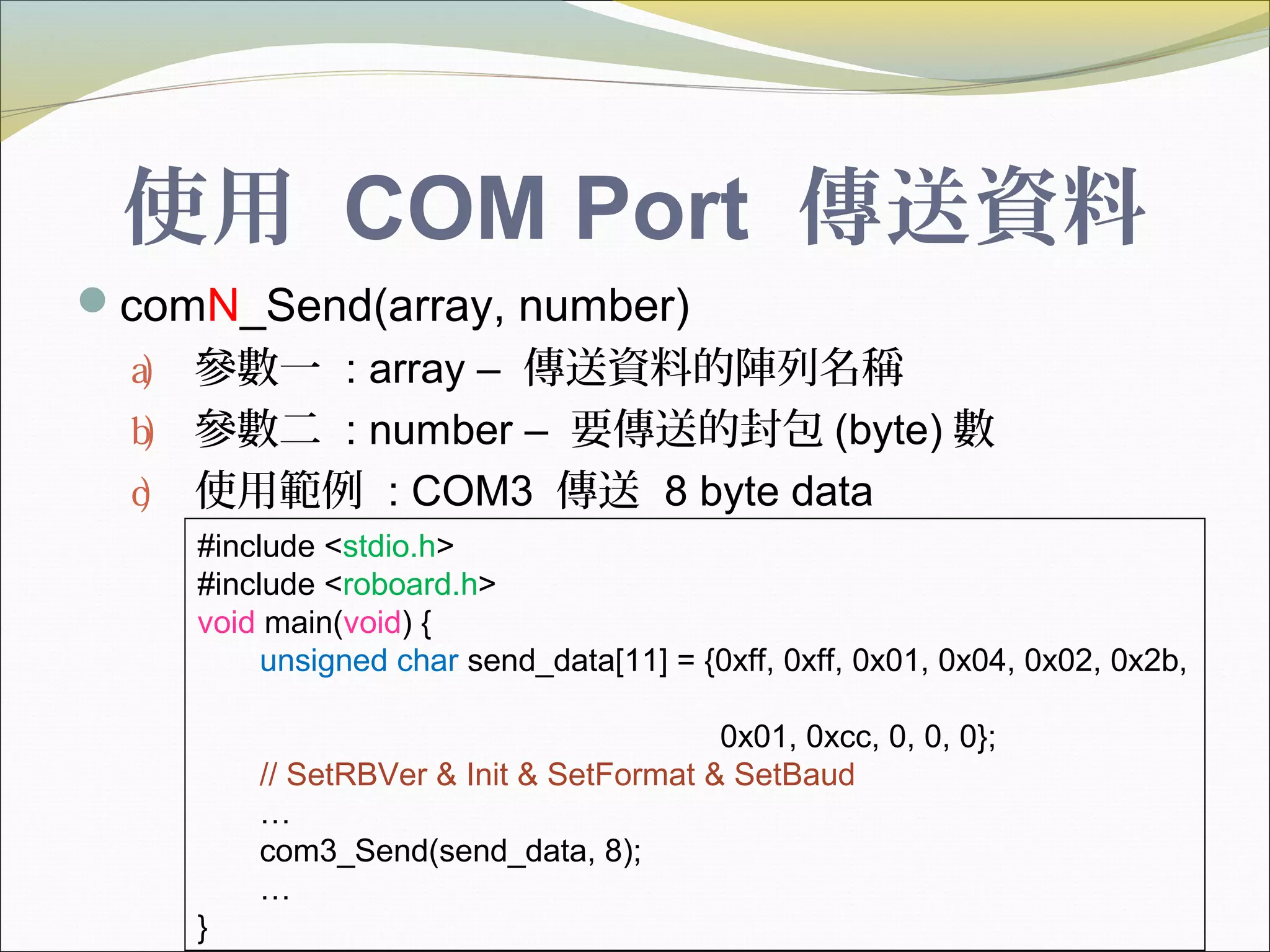 使用 COM Port 傳送資料
comN_Send(array, number)
a) 參數一 : array – 傳送資料的陣列名稱
b) 參數二 : number – 要傳送的封包 (byte) 數
c) 使用範例 : COM3 傳送 8 byte data
#include <stdio.h>
#include <roboard.h>
void main(void) {
unsigned char send_data[11] = {0xff, 0xff, 0x01, 0x04, 0x02, 0x2b,
0x01, 0xcc, 0, 0, 0};
// SetRBVer & Init & SetFormat & SetBaud
…
com3_Send(send_data, 8);
…
}
 