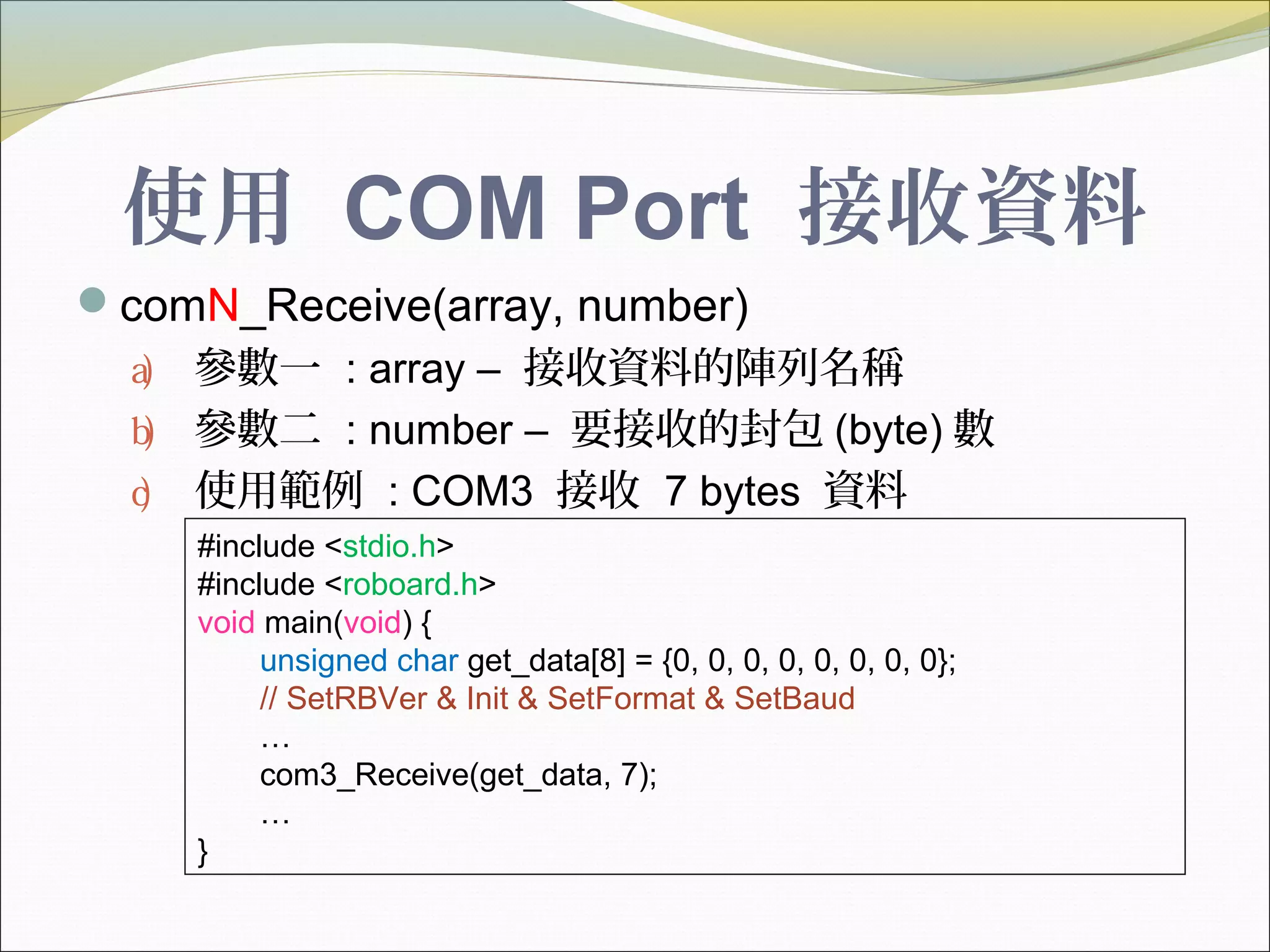 使用 COM Port 接收資料
comN_Receive(array, number)
a) 參數一 : array – 接收資料的陣列名稱
b) 參數二 : number – 要接收的封包 (byte) 數
c) 使用範例 : COM3 接收 7 bytes 資料
#include <stdio.h>
#include <roboard.h>
void main(void) {
unsigned char get_data[8] = {0, 0, 0, 0, 0, 0, 0, 0};
// SetRBVer & Init & SetFormat & SetBaud
…
com3_Receive(get_data, 7);
…
}
 