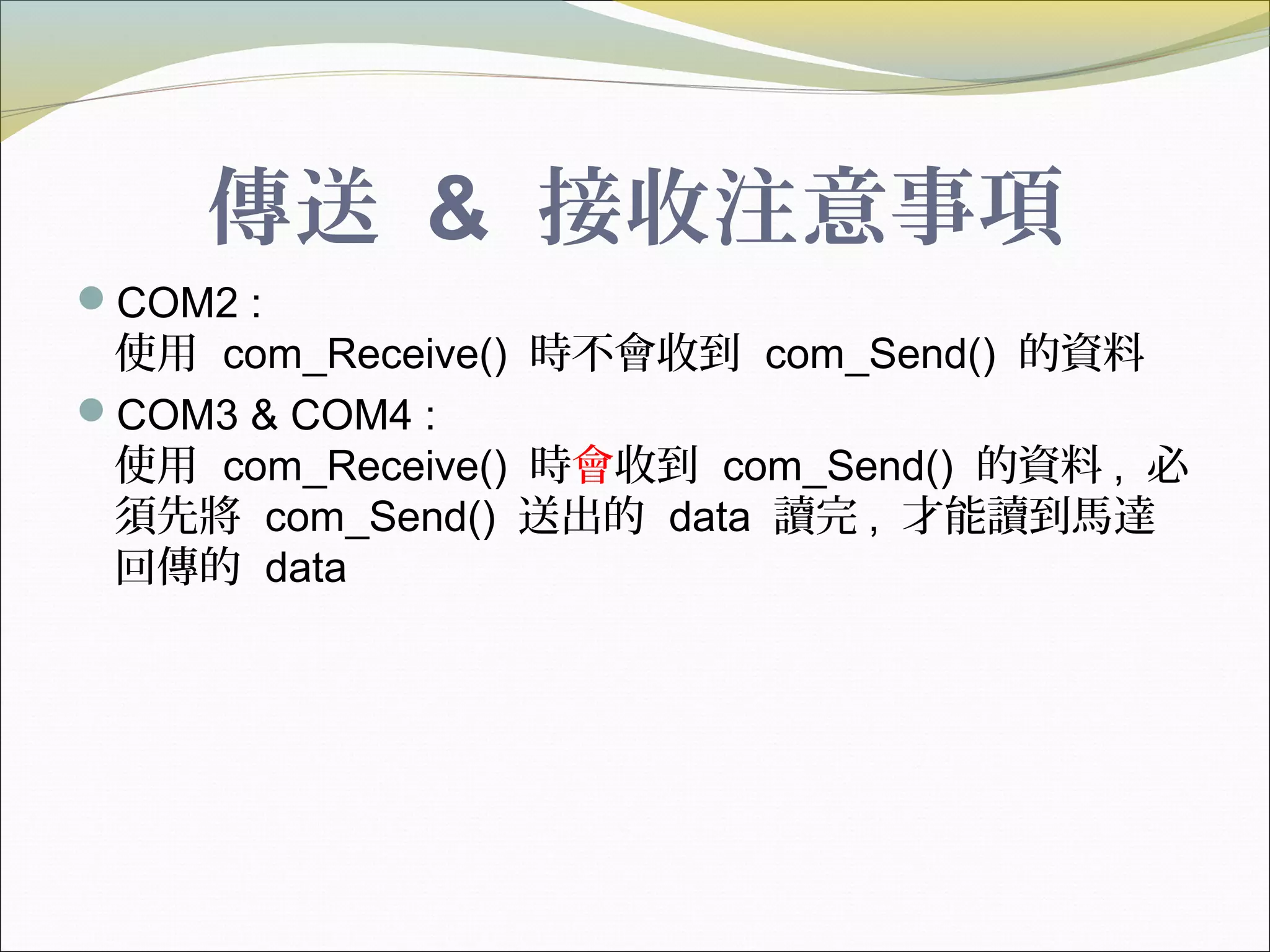 傳送 & 接收注意事項
COM2 :
使用 com_Receive() 時不會收到 com_Send() 的資料
COM3 & COM4 :
使用 com_Receive() 時會收到 com_Send() 的資料 , 必
須先將 com_Send() 送出的 data 讀完 , 才能讀到馬達
回傳的 data
 