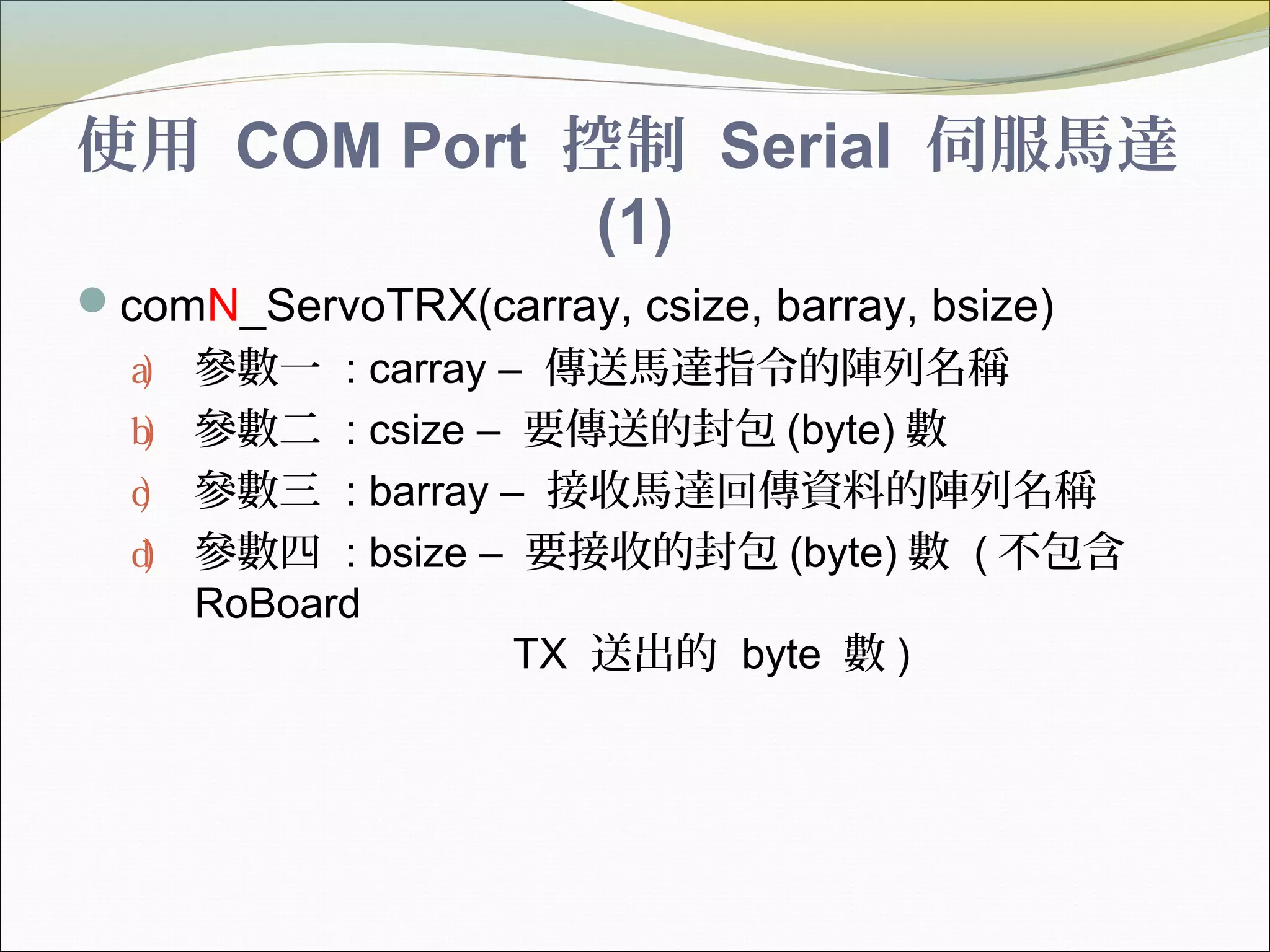 使用 COM Port 控制 Serial 伺服馬達
(1)
comN_ServoTRX(carray, csize, barray, bsize)
a) 參數一 : carray – 傳送馬達指令的陣列名稱
b) 參數二 : csize – 要傳送的封包 (byte) 數
c) 參數三 : barray – 接收馬達回傳資料的陣列名稱
d) 參數四 : bsize – 要接收的封包 (byte) 數 ( 不包含
RoBoard
TX 送出的 byte 數 )
 