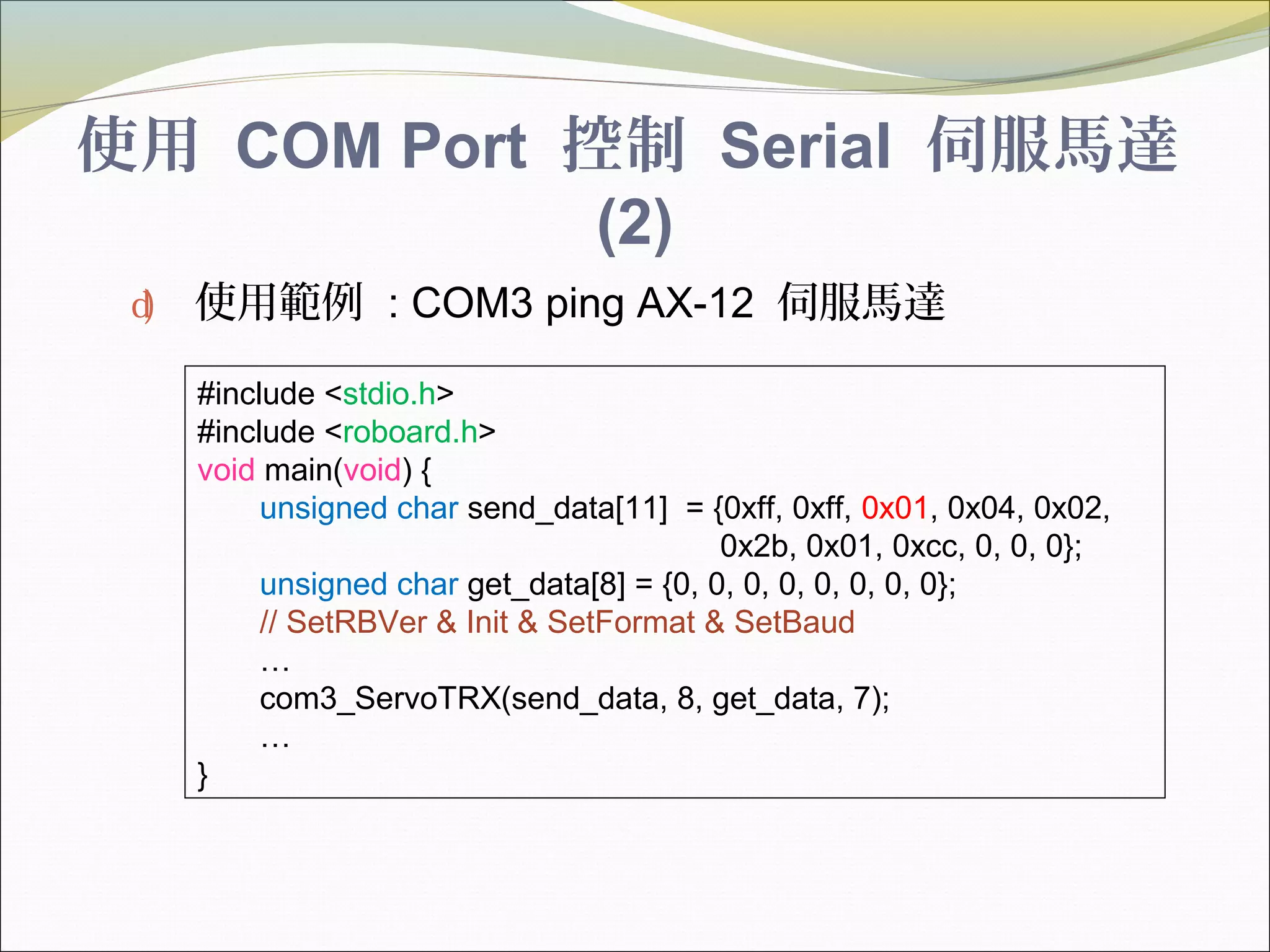 使用 COM Port 控制 Serial 伺服馬達
(2)
d) 使用範例 : COM3 ping AX-12 伺服馬達
#include <stdio.h>
#include <roboard.h>
void main(void) {
unsigned char send_data[11] = {0xff, 0xff, 0x01, 0x04, 0x02,
0x2b, 0x01, 0xcc, 0, 0, 0};
unsigned char get_data[8] = {0, 0, 0, 0, 0, 0, 0, 0};
// SetRBVer & Init & SetFormat & SetBaud
…
com3_ServoTRX(send_data, 8, get_data, 7);
…
}
 