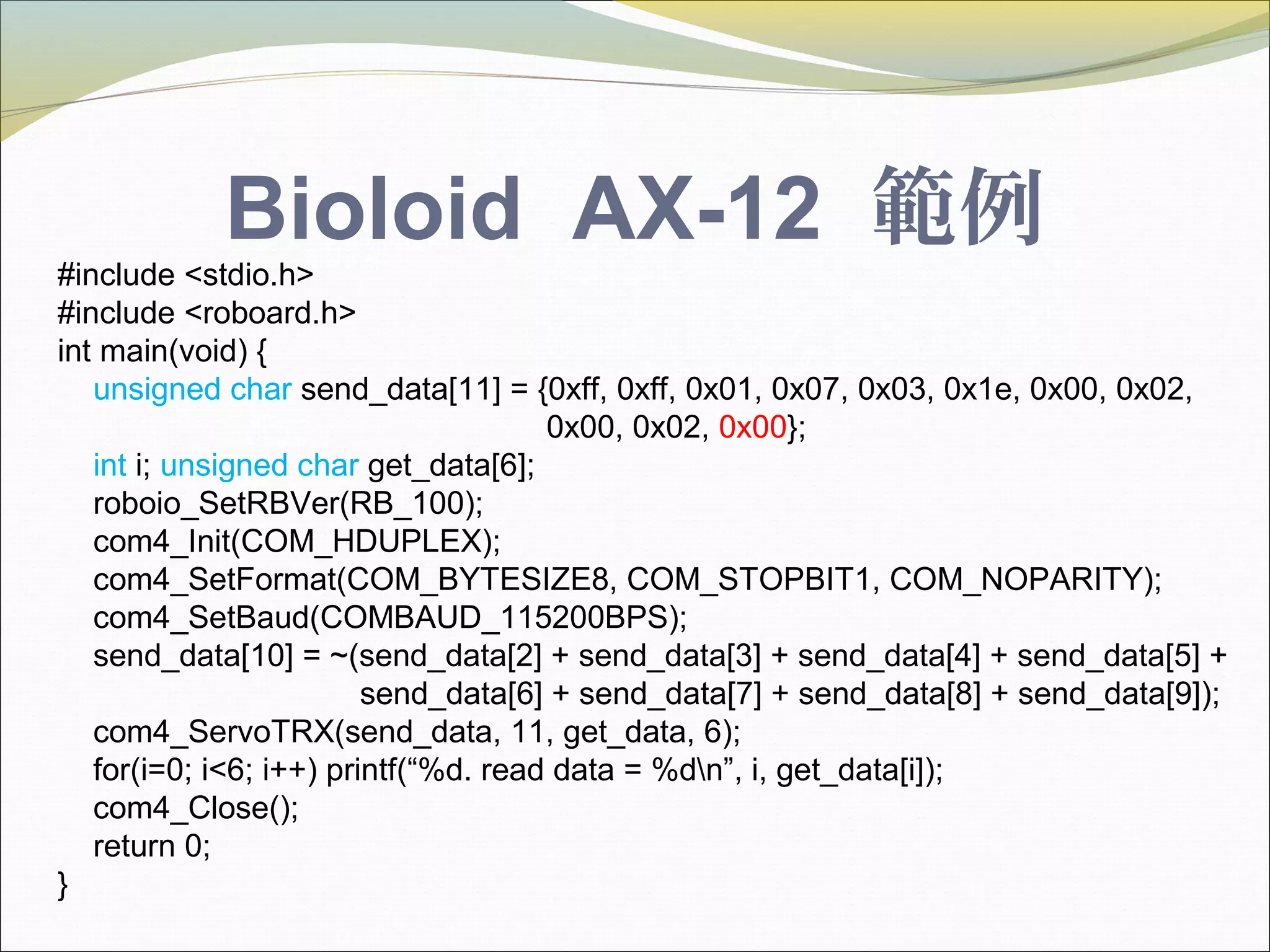Bioloid AX-12 範例
#include <stdio.h>
#include <roboard.h>
int main(void) {
unsigned char send_data[11] = {0xff, 0xff, 0x01, 0x07, 0x03, 0x1e, 0x00, 0x02,
0x00, 0x02, 0x00};
int i; unsigned char get_data[6];
roboio_SetRBVer(RB_100);
com4_Init(COM_HDUPLEX);
com4_SetFormat(COM_BYTESIZE8, COM_STOPBIT1, COM_NOPARITY);
com4_SetBaud(COMBAUD_115200BPS);
send_data[10] = ~(send_data[2] + send_data[3] + send_data[4] + send_data[5] +
send_data[6] + send_data[7] + send_data[8] + send_data[9]);
com4_ServoTRX(send_data, 11, get_data, 6);
for(i=0; i<6; i++) printf(“%d. read data = %dn”, i, get_data[i]);
com4_Close();
return 0;
}
 