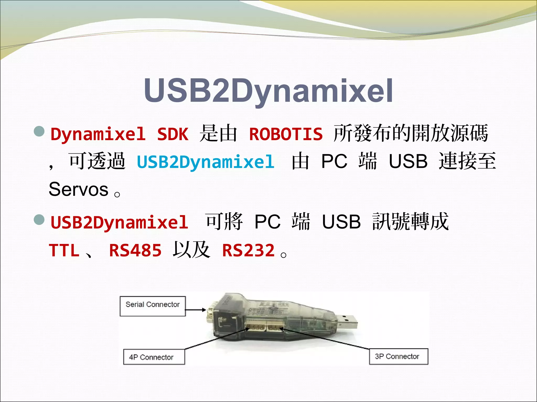 USB2Dynamixel
Dynamixel SDK 是由 ROBOTIS 所發布的開放源碼
，可透過 USB2Dynamixel 由 PC 端 USB 連接至
Servos 。
USB2Dynamixel 可將 PC 端 USB 訊號轉成
TTL 、 RS485 以及 RS232 。
 