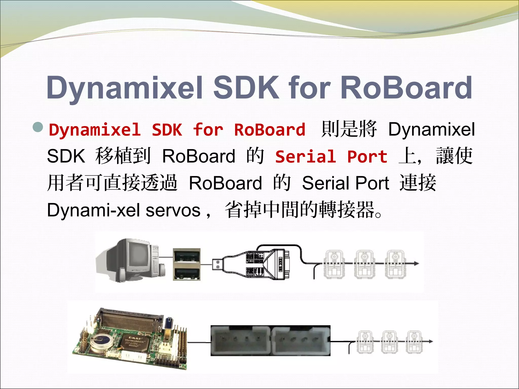 Dynamixel SDK for RoBoard
Dynamixel SDK for RoBoard 則是將 Dynamixel
SDK 移植到 RoBoard 的 Serial Port 上，讓使
用者可直接透過 RoBoard 的 Serial Port 連接
Dynami-xel servos ，省掉中間的轉接器。
 