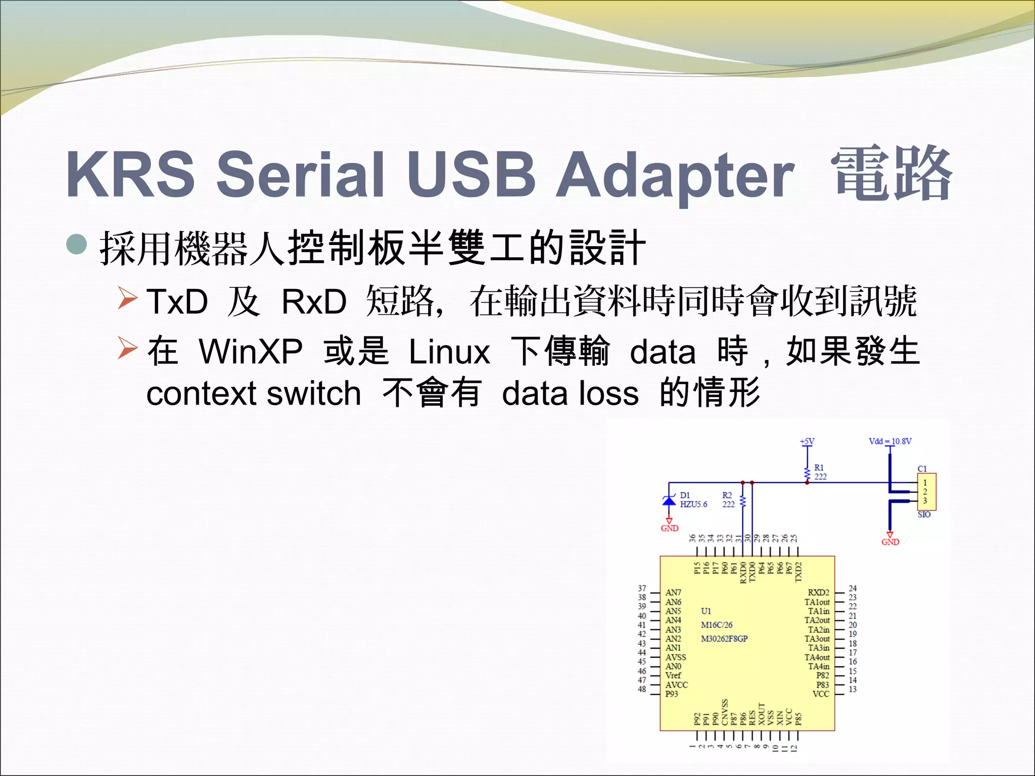 KRS Serial USB Adapter 電路
採用機器人控制板半雙工的設計
TxD 及 RxD 短路，在輸出資料時同時會收到訊號
在 WinXP 或是 Linux 下傳輸 data 時，如果發生
context switch 不會有 data loss 的情形
 