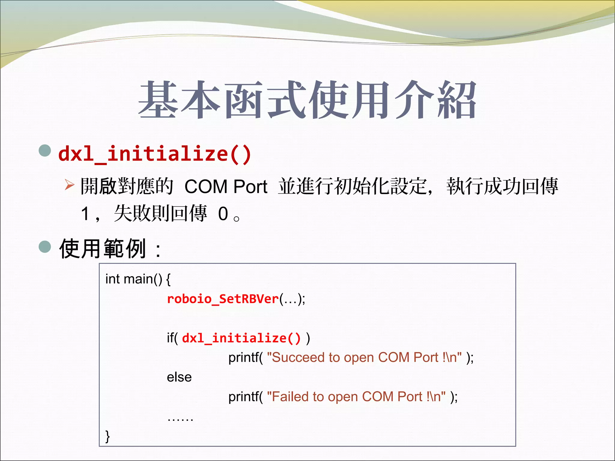 基本函式使用介紹
dxl_initialize()
 開 對應的啟 COM Port 並進行初始化設定，執行成功回傳
1 ，失敗則回傳 0 。
使用範例：
int main() {
roboio_SetRBVer(…);
if( dxl_initialize() )
printf( "Succeed to open COM Port !n" );
else
printf( "Failed to open COM Port !n" );
……
}
 