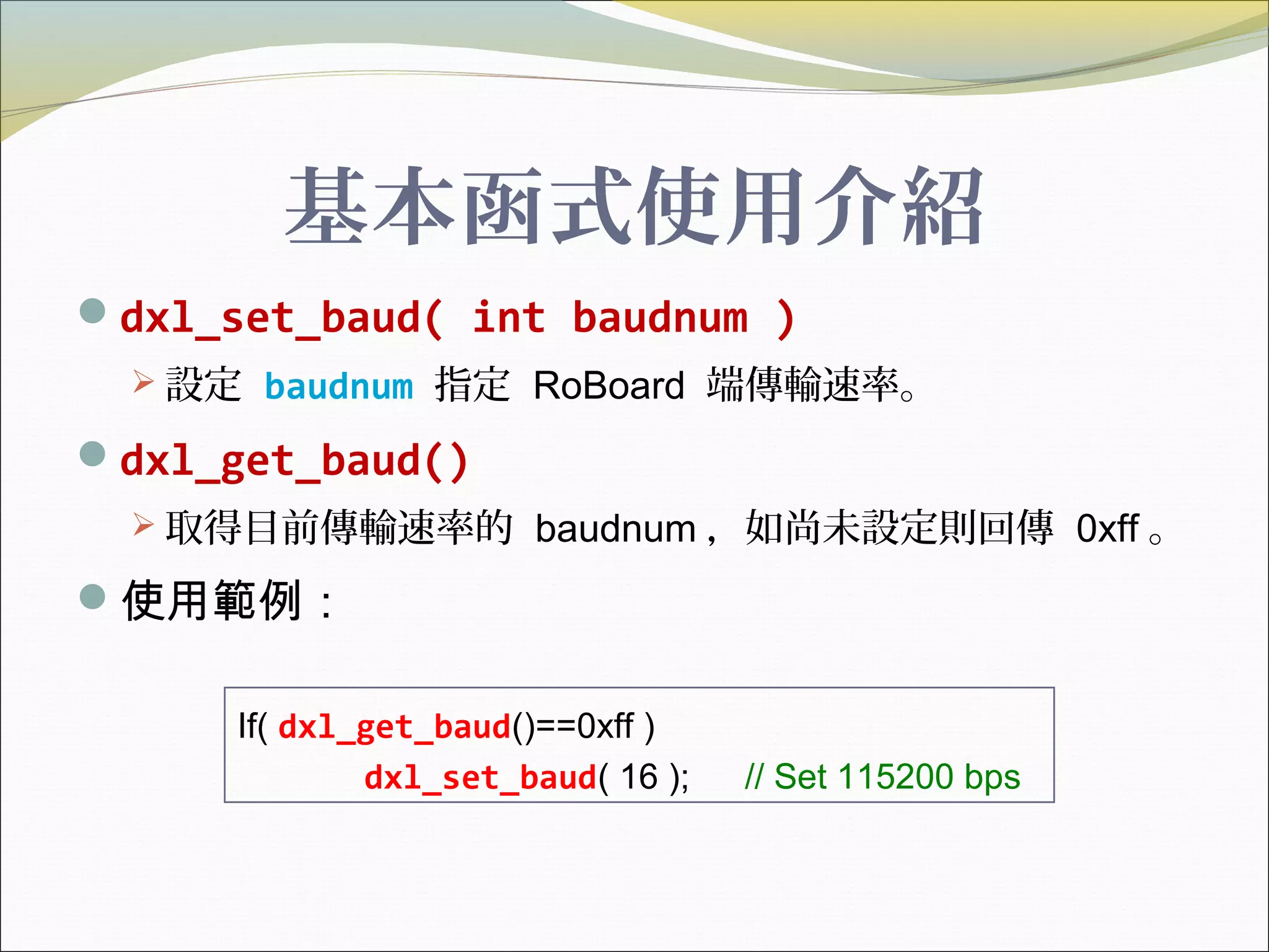 基本函式使用介紹
dxl_set_baud( int baudnum )
 設定 baudnum 指定 RoBoard 端傳輸速率。
dxl_get_baud()
 取得目前傳輸速率的 baudnum ，如尚未設定則回傳 0xff 。
使用範例：
If( dxl_get_baud()==0xff )
dxl_set_baud( 16 ); // Set 115200 bps
 