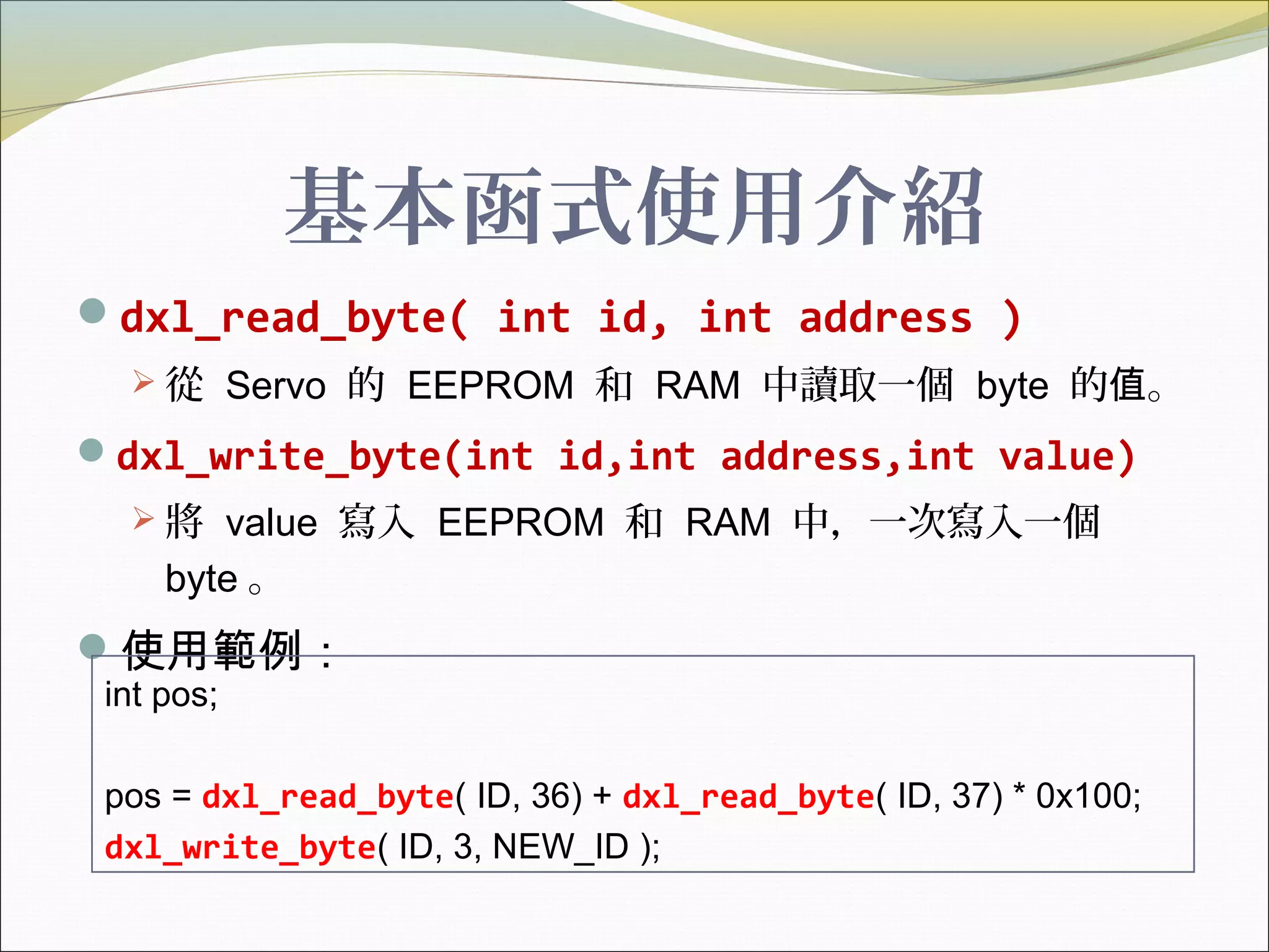 基本函式使用介紹
dxl_read_byte( int id, int address )
 從 Servo 的 EEPROM 和 RAM 中讀取一個 byte 的 。值
dxl_write_byte(int id,int address,int value)
 將 value 寫入 EEPROM 和 RAM 中，一次寫入一個
byte 。
使用範例：
int pos;
pos = dxl_read_byte( ID, 36) + dxl_read_byte( ID, 37) * 0x100;
dxl_write_byte( ID, 3, NEW_ID );
 