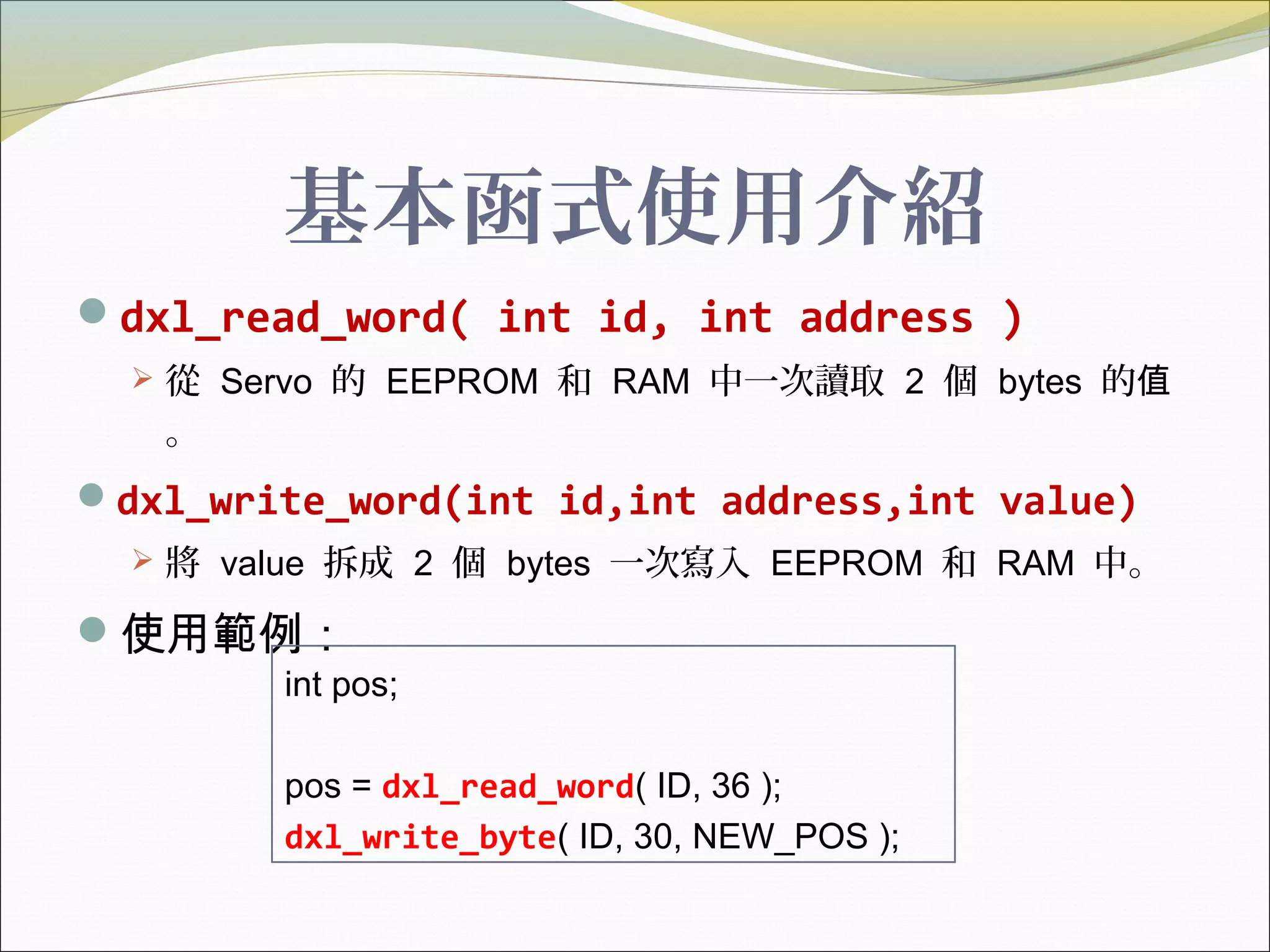 基本函式使用介紹
dxl_read_word( int id, int address )
 從 Servo 的 EEPROM 和 RAM 中一次讀取 2 個 bytes 的值
。
dxl_write_word(int id,int address,int value)
 將 value 拆成 2 個 bytes 一次寫入 EEPROM 和 RAM 中。
使用範例：
int pos;
pos = dxl_read_word( ID, 36 );
dxl_write_byte( ID, 30, NEW_POS );
 