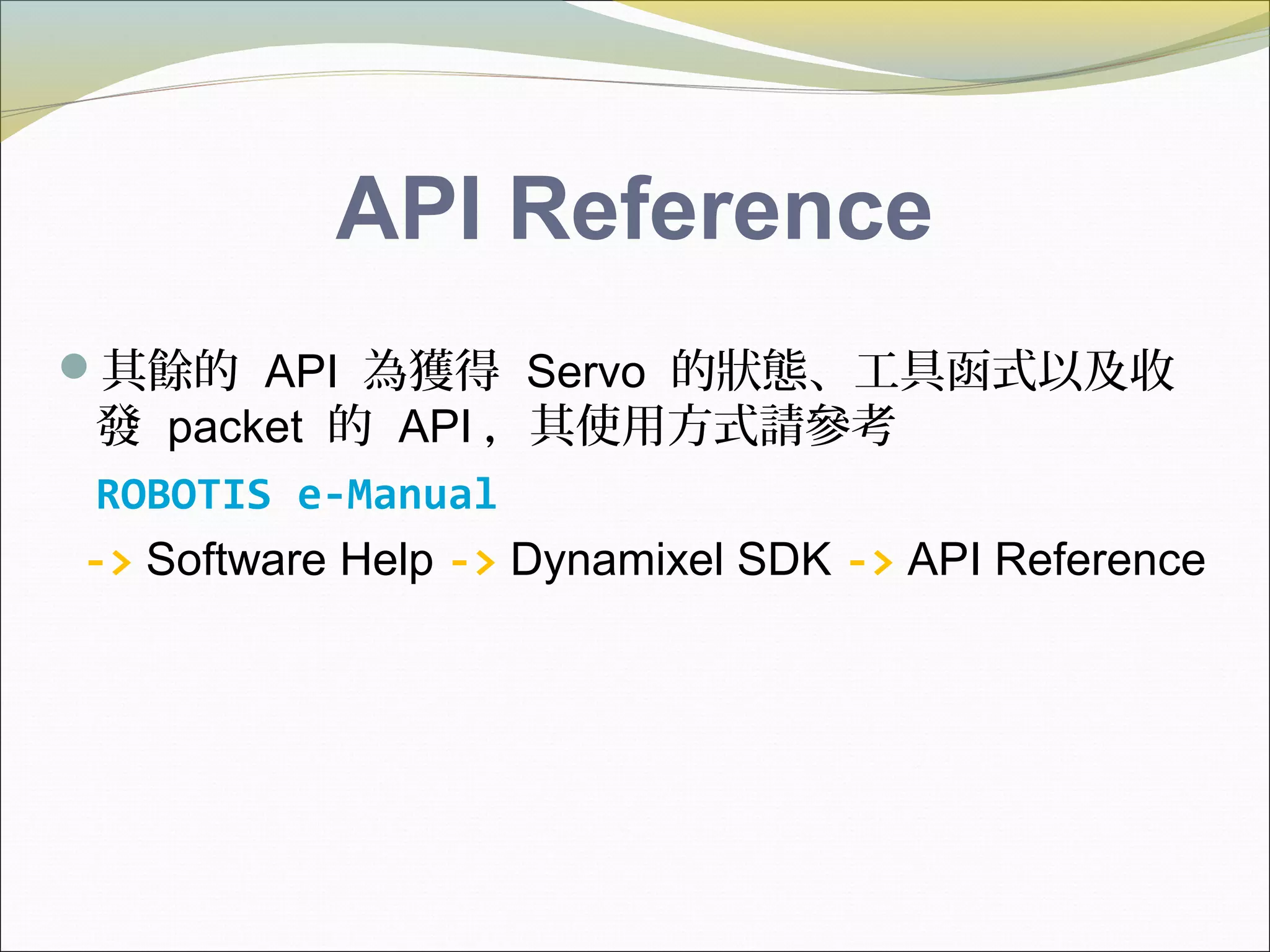 API Reference
其餘的 API 為獲得 Servo 的狀態、工具函式以及收
發 packet 的 API ，其使用方式請參考
ROBOTIS e-Manual
-> Software Help -> Dynamixel SDK -> API Reference
 