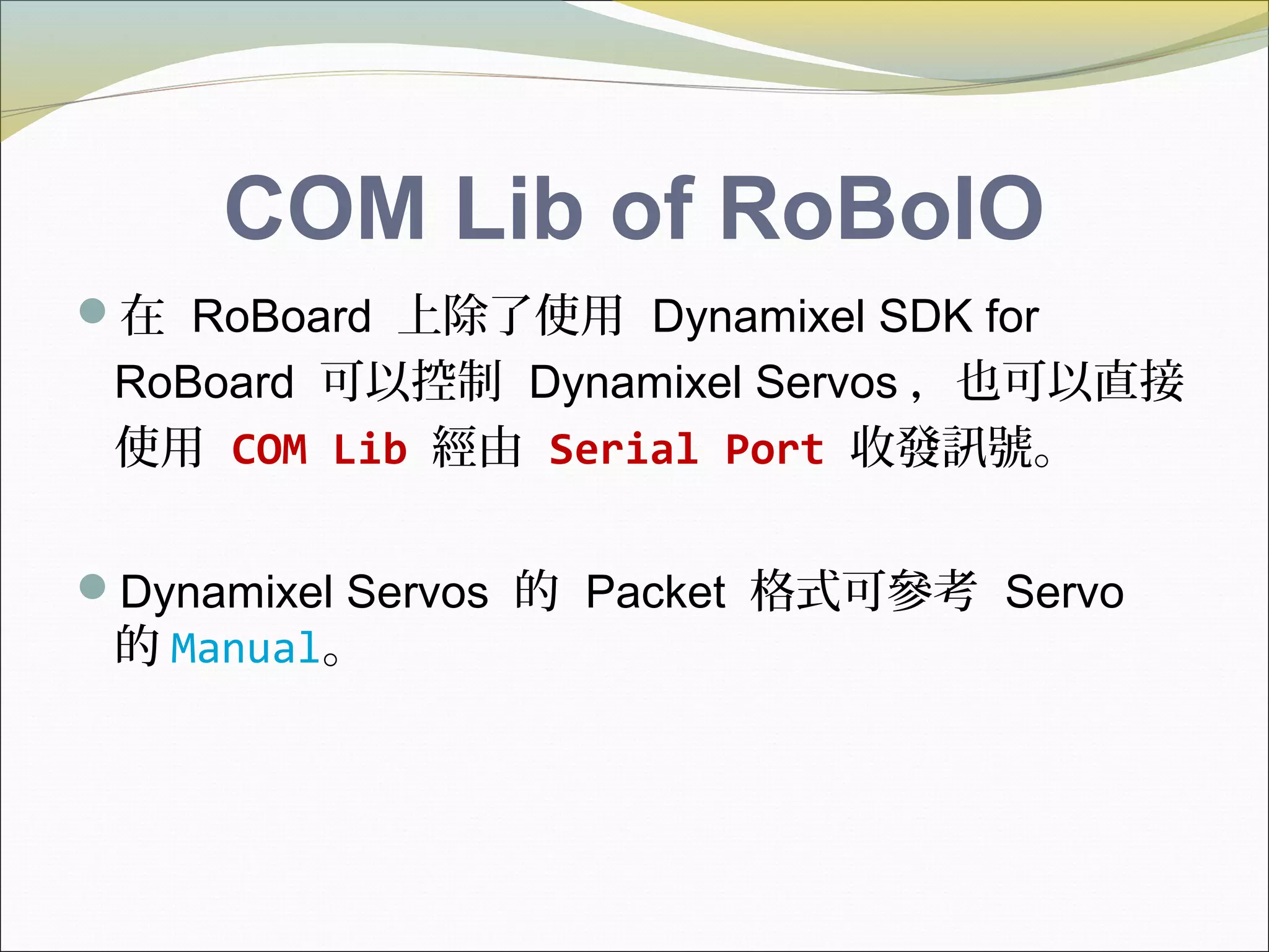 COM Lib of RoBoIO
在 RoBoard 上除了使用 Dynamixel SDK for
RoBoard 可以控制 Dynamixel Servos ，也可以直接
使用 COM Lib 經由 Serial Port 收發訊號。
Dynamixel Servos 的 Packet 格式可參考 Servo
的 Manual。
 