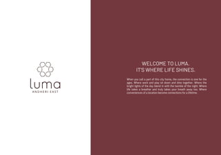 WELCOME TO LUMA.
IT'S WHERE LIFE SHINES.
When you call a part of this city home, the connection is one for the
ages. Where work and play sit down and dine together. Where the
bright lights of the day blend in with the twinkle of the night. Where
life takes a breather and truly takes your breath away too. Where
conveniences of a location become connections for a lifetime.
 