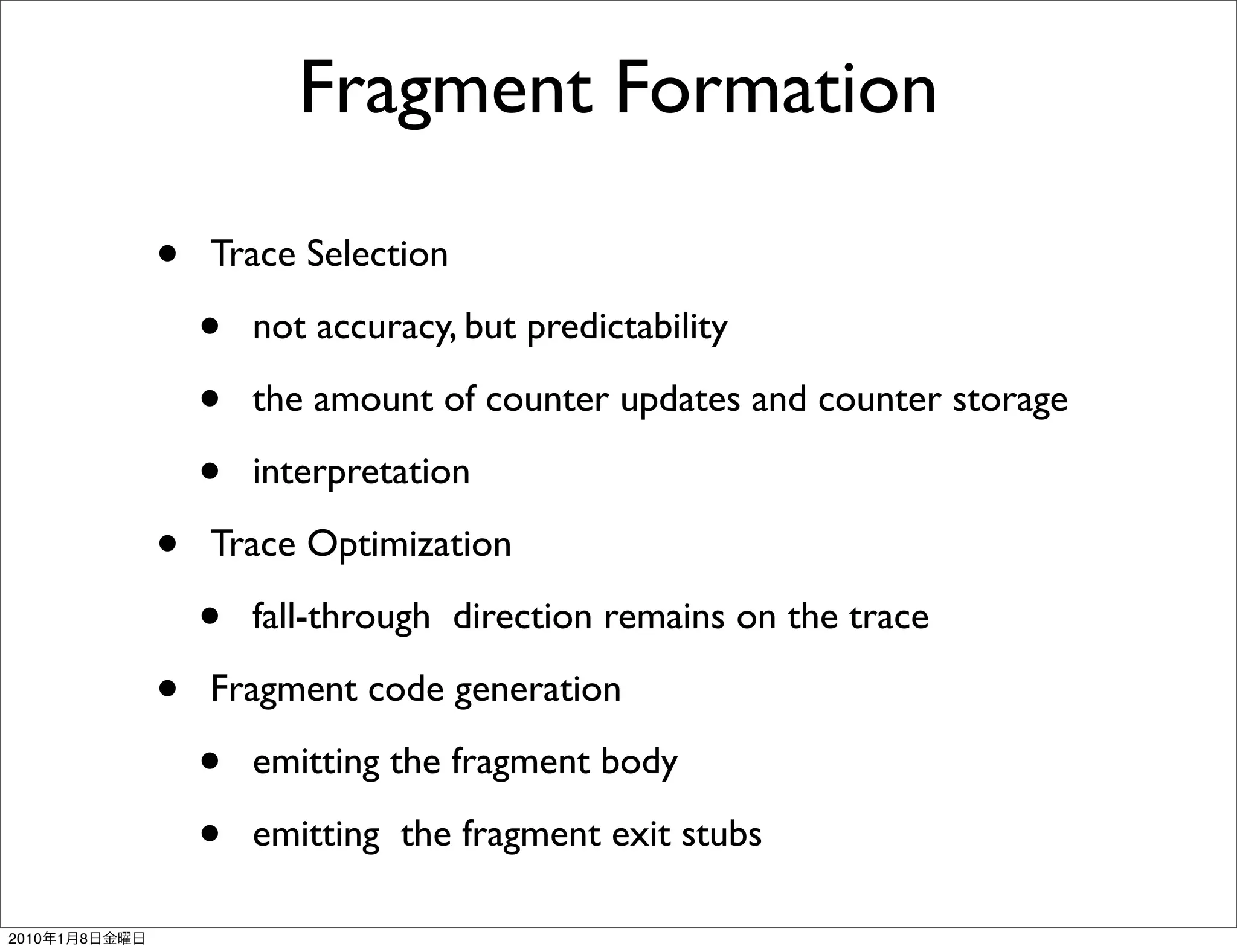Fragment Formation

               •   Trace Selection

                   •   not accuracy, but predictability

                   •   the amount of counter updates and counter storage

                   •   interpretation

               •   Trace Optimization

                   •   fall-through direction remains on the trace

               •   Fragment code generation

                   •   emitting the fragment body

                   •   emitting the fragment exit stubs

2010   1   8
 