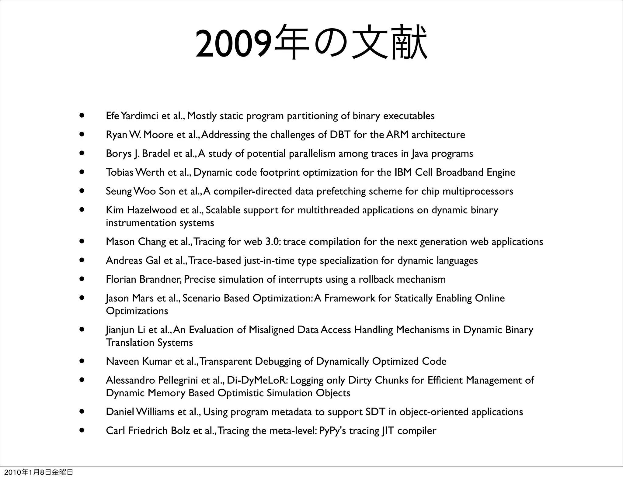 2009
               •   Efe Yardimci et al., Mostly static program partitioning of binary executables
               •   Ryan W. Moore et al., Addressing the challenges of DBT for the ARM architecture
               •   Borys J. Bradel et al., A study of potential parallelism among traces in Java programs
               •   Tobias Werth et al., Dynamic code footprint optimization for the IBM Cell Broadband Engine
               •   Seung Woo Son et al., A compiler-directed data prefetching scheme for chip multiprocessors
               •   Kim Hazelwood et al., Scalable support for multithreaded applications on dynamic binary
                   instrumentation systems
               •   Mason Chang et al., Tracing for web 3.0: trace compilation for the next generation web applications
               •   Andreas Gal et al., Trace-based just-in-time type specialization for dynamic languages
               •   Florian Brandner, Precise simulation of interrupts using a rollback mechanism
               •   Jason Mars et al., Scenario Based Optimization: A Framework for Statically Enabling Online
                   Optimizations
               •   Jianjun Li et al., An Evaluation of Misaligned Data Access Handling Mechanisms in Dynamic Binary
                   Translation Systems
               •   Naveen Kumar et al., Transparent Debugging of Dynamically Optimized Code
               •   Alessandro Pellegrini et al., Di-DyMeLoR: Logging only Dirty Chunks for Efﬁcient Management of
                   Dynamic Memory Based Optimistic Simulation Objects
               •   Daniel Williams et al., Using program metadata to support SDT in object-oriented applications
               •   Carl Friedrich Bolz et al., Tracing the meta-level: PyPy's tracing JIT compiler


2010   1   8
 