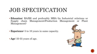  Education: BA/BS and preferably MBA (in Industrial relations or
Supply chain Management/Production Management or Plant
Management)
 Experience: 5 to 10 years in same capacity.
 Age: 35-55 years of age.
 