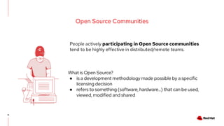 16
Open Source Communities
People actively participating in Open Source communities
tend to be highly effective in distributed/remote teams.
What is Open Source?
● is a development methodology made possible by a specific
licensing decision
● refers to something (software, hardware...) that can be used,
viewed, modified and shared
 