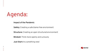 2
Agenda:
Impact of the Pandemic
Safety: Creating a safe blame free environment
Structure: Creating an open structured environment
Mindset: Think more openly and curiously
Just Start: try something new!
 