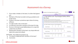 22
Assessment via a Survey
1. If you make a mistake on this team, it is often held against
you.
2. Members of this team are able to bring up problems and
tough issues.
3. People on this team sometimes reject others for being
different.
4. It is safe to take a risk on this team.
5. It is difficult to ask other members of this team for help.
6. No one on this team would deliberately act in a way that
undermines my efforts.
7. Working with members of this team, my unique skills and
talents are valued and utilized.
reWork, with Google
OPTIONAL: Ask additional questions, eg.
● “It is easy to collaborate with members of this team”
● Comments
 