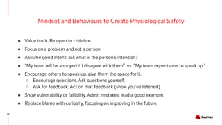 24
Mindset and Behaviours to Create Physiological Safety
● Value truth. Be open to criticism.
● Focus on a problem and not a person
● Assume good intent: ask what is the person’s intention?
● “My team will be annoyed if I disagree with them” vs “My team expects me to speak up.”
● Encourage others to speak up, give them the space for it.
○ Encourage questions. Ask questions yourself.
○ Ask for feedback. Act on that feedback (show you’ve listened)
● Show vulnerability or fallibility. Admit mistakes, lead a good example.
● Replace blame with curiosity, focusing on improving in the future.
 