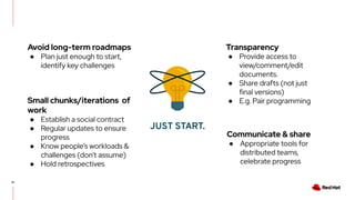 41
JUST START.
Avoid long-term roadmaps
● Plan just enough to start,
identify key challenges
Communicate & share
● Appropriate tools for
distributed teams,
celebrate progress
Transparency
● Provide access to
view/comment/edit
documents.
● Share drafts (not just
final versions)
● E.g. Pair programming
Small chunks/iterations of
work
● Establish a social contract
● Regular updates to ensure
progress
● Know people’s workloads &
challenges (don’t assume)
● Hold retrospectives
 