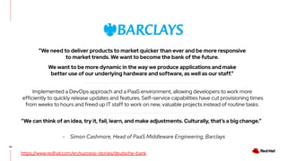 42
“We need to deliver products to market quicker than ever and be more responsive
to market trends. We want to become the bank of the future.
We want to be more dynamic in the way we produce applications and make
better use of our underlying hardware and software, as well as our staff.”
https://www.redhat.com/en/success-stories/deutsche-bank
Implemented a DevOps approach and a PaaS environment, allowing developers to work more
efficiently to quickly release updates and features. Self-service capabilities have cut provisioning times
from weeks to hours and freed up IT staff to work on new, valuable projects instead of routine tasks.
“We can think of an idea, try it, fail, learn, and make adjustments. Culturally, that’s a big change.”
- Simon Cashmore, Head of PaaS Middleware Engineering, Barclays
 