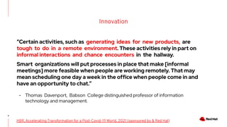 Innovation
9
HBR, Accelerating Transformation for a Post-Covid-19 World, 2021 (sponsored by & Red Hat)
“Certain activities, such as generating ideas for new products, are
tough to do in a remote environment. These activities rely in part on
informal interactions and chance encounters in the hallway.
Smart organizations will put processes in place that make [informal
meetings] more feasible when people are working remotely. That may
mean scheduling one day a week in the office when people come in and
have an opportunity to chat.”
- Thomas Davenport, Babson College distinguished professor of information
technology and management.
 