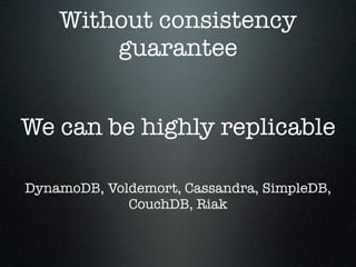 Without consistency
guarantee
We can be highly replicable
DynamoDB, Voldemort, Cassandra, SimpleDB,
CouchDB, Riak

 