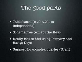 The good parts
• Table based (each table is
independent)

• Schema free (except the Key)
• Really fast to ﬁnd using Primary and
Range Keys

• Support for complex queries (Scan)

 