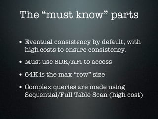 The “must know” parts
• Eventual consistency by default, with
high costs to ensure consistency.

• Must use SDK/API to access
• 64K is the max “row” size
• Complex queries are made using

Sequential/Full Table Scan (high cost)

 
