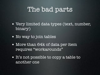 The bad parts
• Very limited data types (text, number,
binary)

• No way to join tables
• More than 64k of data per item
requires “workarounds”

• It’s not possible to copy a table to
another one

 