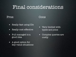 Final considerations
Pros:
• Really fast using IDs
• Really cost effective
• Full managed is a
good idea

• A good option for

key-value situations

Cons
• Very limited with
types and joins

• Complex queries are
costly

 