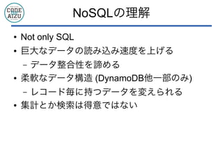 NoSQLの理解
● Not only SQL
● 巨大なデータの読み込み速度を上げる
&ndash; データ整合性を諦める
● 柔軟なデータ構造 (DynamoDB他一部のみ)
&ndash; レコード毎に持つデータを変えられる
● 集計とか検索は得意ではない
 