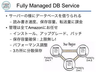 Fully Managed DB Service
● サーバーの様にデータベースを借りられる
&ndash; 読み書き速度、保存容量、転送量に課金
● 管理は全てAmazonにお任せ
&ndash; インストール、アップグレード、パッチ
&ndash; 保存容量確保 : 上限無し!
&ndash; パフォーマンス調整
&ndash; 3カ所に分散保存
 