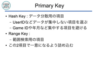 Primary Key
● Hash Key : データ分散用の項目
&ndash; UserIDなどデータが集中しない項目を選ぶ
&ndash; Game IDや年月など集中する項目を避ける
● Range Key :
&ndash; 範囲検索用の項目
● この2項目で一意になるよう詰め込む
 