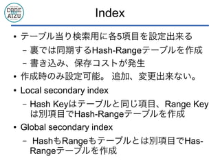 Index
● テーブル当り検索用に各5項目を設定出来る
&ndash; 裏では同期するHash-Rangeテーブルを作成
&ndash; 書き込み、保存コストが発生
● 作成時のみ設定可能。 追加、変更出来ない。
● Local secondary index
&ndash; Hash Keyはテーブルと同じ項目、Range Key
は別項目でHash-Rangeテーブルを作成
● Global secondary index
&ndash; HashもRangeもテーブルとは別項目でHas-
Rangeテーブルを作成
 