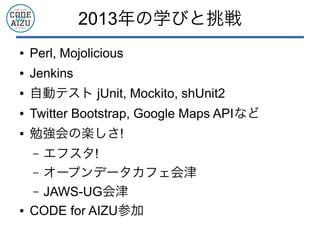 2013年の学びと挑戦
● ユニケージ開発手法
● Perl, Mojolicious
● Jenkins
● 自動テスト jUnit, Mockito, shUnit2
● Twitter Bootstrap, Google Maps APIなど
● 勉強会の楽しさ!
&ndash; エフスタ!
&ndash; オープンデータカフェ会津
&ndash; JAWS-UG会津
● CODE for AIZU参加
 