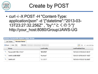 Create by POST
● curl -i -X POST -H "Content-Type:
application/json" -d '{"datetime":"2013-03-
13T23:27:32.256Z" , "by":"とくのう"}'
http://your_host:8080/Group/JAWS-UG
 