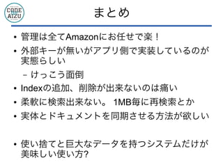 まとめ
● 管理は全てAmazonにお任せで楽！
● 外部キーが無いがアプリ側で実装しているのが
実態らしい
&ndash; けっこう面倒
● Indexの追加、削除が出来ないのは痛い
● 柔軟に検索出来ない。 1MB毎に再検索とか
● 実体とドキュメントを同期させる方法が欲しい
● 使い捨てと巨大なデータを持つシステムだけが
美味しい使い方?
 